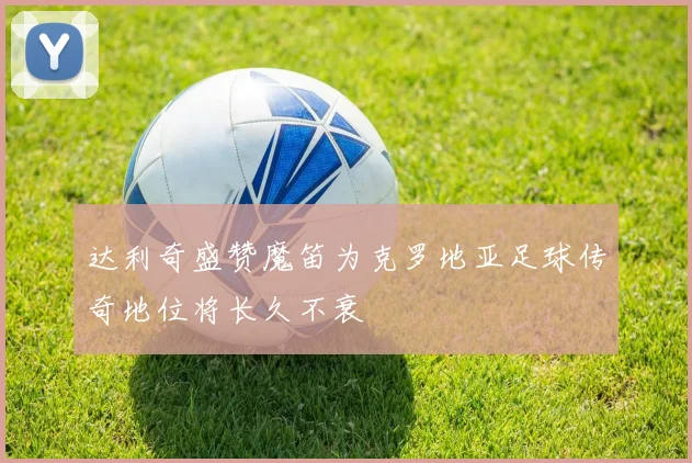 达利奇盛赞魔笛为克罗地亚足球传奇地位将长久不衰