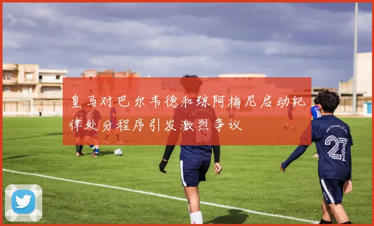 皇马对巴尔韦德和琼阿梅尼启动纪律处分程序引发激烈争议