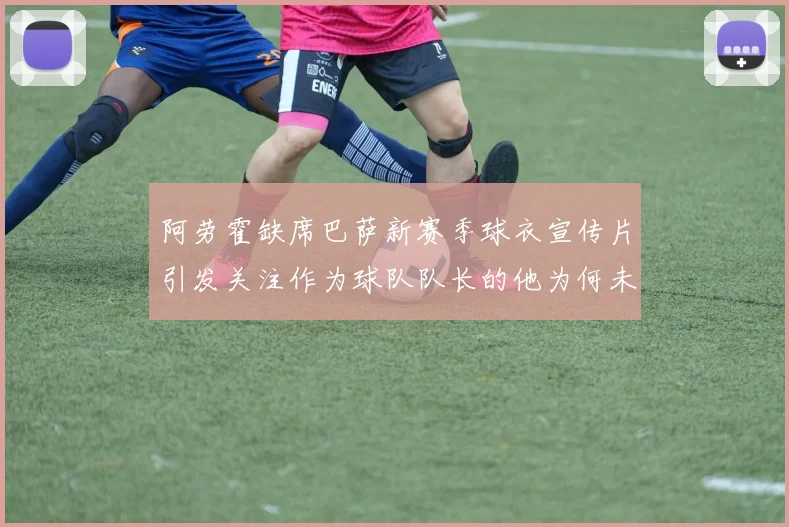阿劳霍缺席巴萨新赛季球衣宣传片引发关注作为球队队长的他为何未现身
