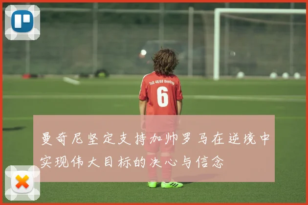 曼奇尼坚定支持加帅罗马在逆境中实现伟大目标的决心与信念