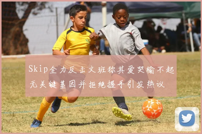 Skip全力反击文班称其爱哭输不起无关键基因并拒绝握手引发热议