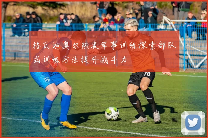 格瓦迪奥尔热衷军事训练探索部队式训练方法提升战斗力