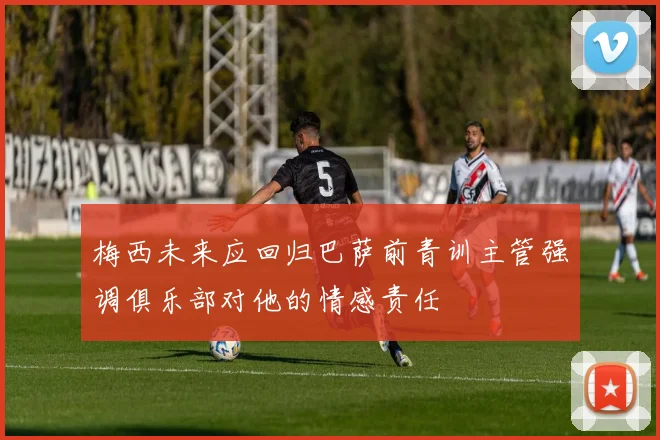 梅西未来应回归巴萨前青训主管强调俱乐部对他的情感责任