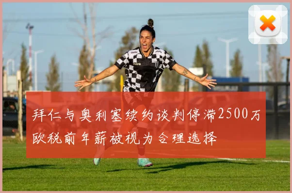 拜仁与奥利塞续约谈判停滞2500万欧税前年薪被视为合理选择