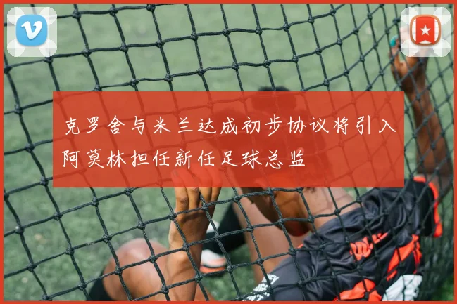克罗舍与米兰达成初步协议将引入阿莫林担任新任足球总监