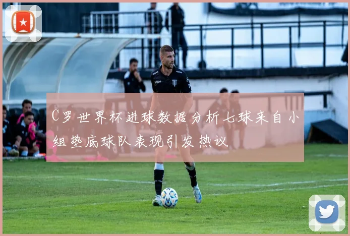 C罗世界杯进球数据分析七球来自小组垫底球队表现引发热议