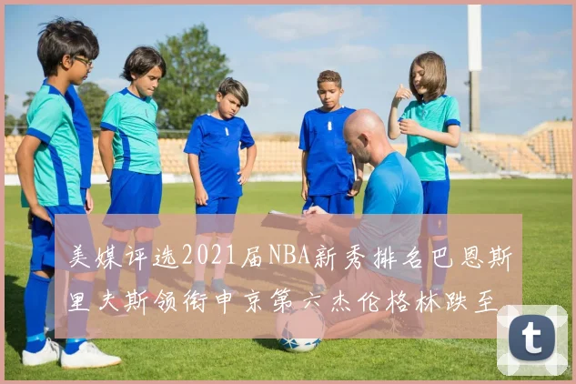 美媒评选2021届NBA新秀排名巴恩斯里夫斯领衔申京第六杰伦格林跌至第九