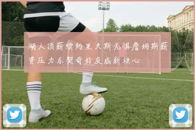 湖人顶薪续约里夫斯无惧詹姆斯薪资压力东契奇好友成新核心