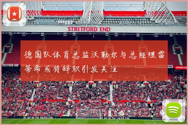 德国队体育总监沃勒尔与总经理雷蒂希或将辞职引发关注