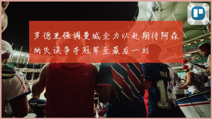 罗德里强调曼城全力以赴期待阿森纳失误争夺冠军至最后一刻