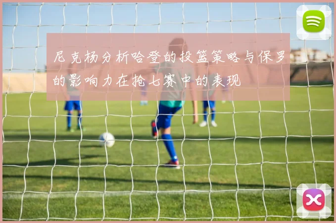 尼克杨分析哈登的投篮策略与保罗的影响力在抢七赛中的表现